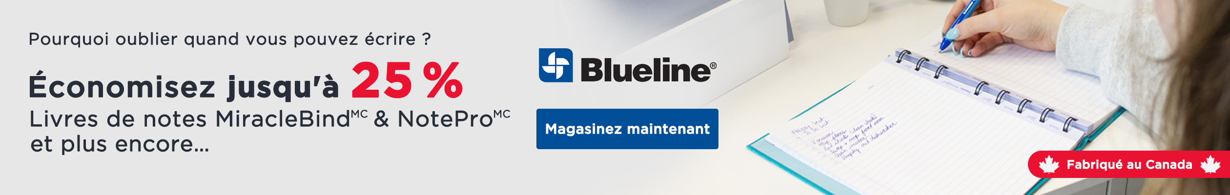 Pourquoi oublier quand vous pouvez écrire ? Économisez jusqu'à 25 % sur les livres de notes MiracleBind, NotePro, et plus encore… Blueline. Magisinez maintenant. Fabriqué au Canada